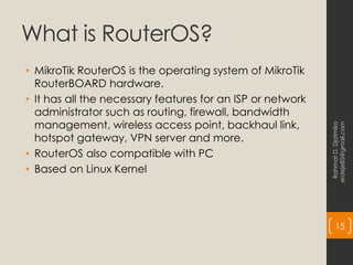 What is RouterOS?
• MikroTik RouterOS is the operating system of MikroTik
RouterBOARD hardware.
• It has all the necessary features for an ISP or network
administrator such as routing, firewall, bandwidth
management, wireless access point, backhaul link,
hotspot gateway, VPN server and more.
• RouterOS also compatible with PC
• Based on Linux Kernel
Rahmat
D.
Djatmiko
erdeje85@gmail.com
15
 