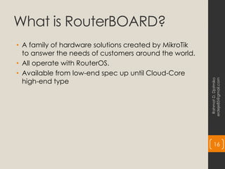 What is RouterBOARD?
• A family of hardware solutions created by MikroTik
to answer the needs of customers around the world.
• All operate with RouterOS.
• Available from low-end spec up until Cloud-Core
high-end type
Rahmat
D.
Djatmiko
erdeje85@gmail.com
16
 