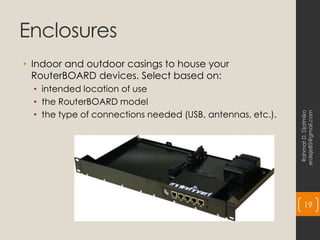 Enclosures
• Indoor and outdoor casings to house your
RouterBOARD devices. Select based on:
• intended location of use
• the RouterBOARD model
• the type of connections needed (USB, antennas, etc.).
Rahmat
D.
Djatmiko
erdeje85@gmail.com
19
 