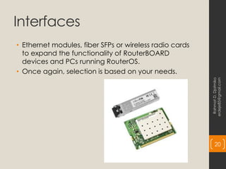 Interfaces
• Ethernet modules, fiber SFPs or wireless radio cards
to expand the functionality of RouterBOARD
devices and PCs running RouterOS.
• Once again, selection is based on your needs.
Rahmat
D.
Djatmiko
erdeje85@gmail.com
20
 