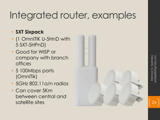 Integrated router, examples
• SXT Sixpack
• (1 OmniTIK U-5HnD with
5 SXT-5HPnD)
• Good for WISP or
company with branch
offices
• 5 100Mbps ports
(OmniTik)
• 5GHz 802.11a/n radios
• Can cover 5Km
between central and
satellite sites
Rahmat
D.
Djatmiko
erdeje85@gmail.com
24
 