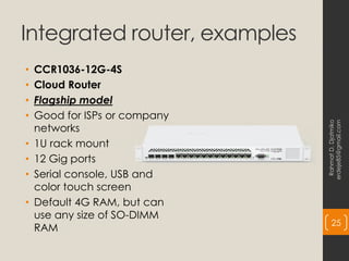 Integrated router, examples
• CCR1036-12G-4S
• Cloud Router
• Flagship model
• Good for ISPs or company
networks
• 1U rack mount
• 12 Gig ports
• Serial console, USB and
color touch screen
• Default 4G RAM, but can
use any size of SO-DIMM
RAM
Rahmat
D.
Djatmiko
erdeje85@gmail.com
25
 