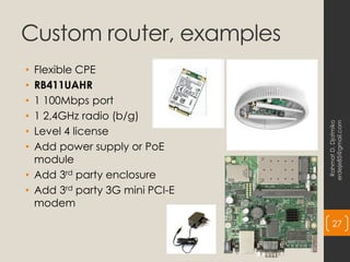 Custom router, examples
• Flexible CPE
• RB411UAHR
• 1 100Mbps port
• 1 2,4GHz radio (b/g)
• Level 4 license
• Add power supply or PoE
module
• Add 3rd party enclosure
• Add 3rd party 3G mini PCI-E
modem
Rahmat
D.
Djatmiko
erdeje85@gmail.com
27
 