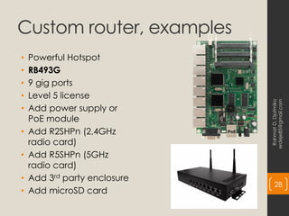 Custom router, examples
• Powerful Hotspot
• RB493G
• 9 gig ports
• Level 5 license
• Add power supply or
PoE module
• Add R2SHPn (2,4GHz
radio card)
• Add R5SHPn (5GHz
radio card)
• Add 3rd party enclosure
• Add microSD card
Rahmat
D.
Djatmiko
erdeje85@gmail.com
28
 