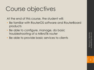 Course objectives
At the end of this course, the student will:
• Be familiar with RouterOS software and RouterBoard
products
• Be able to configure, manage, do basic
troubleshooting of a MikroTik router
• Be able to provide basic services to clients
Rahmat
D.
Djatmiko
erdeje85@gmail.com
3
 
