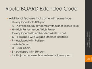 RouterBOARD Extended Code
• Additional features that come with some type
• U – equipped with USB port
• A – Advanced, usually comes with higher license llevel
• H – High Performance / High Power
• R – equipped with embedded wireless card
• G – equipped with Gigabit Ethernet interface
• P – equipped with PoE port
• n – MIMO card
• D – Dual Chain
• S – equipped with SFP port
• L – lite (can be lower license level or lower spec)
Rahmat
D.
Djatmiko
erdeje85@gmail.com
30
 