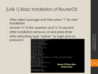 [LAB 1] Basic Installation of RouterOS
• After select paclage and then press “i” for start
installation
• Answer "n" to first question and "y" to second
• After installation remove cd and press Enter
• After rebooting type “admin” as login and no
password
Rahmat
D.
Djatmiko
erdeje85@gmail.com
36
 