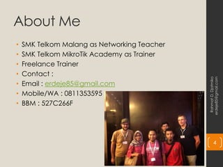 About Me
• SMK Telkom Malang as Networking Teacher
• SMK Telkom MikroTik Academy as Trainer
• Freelance Trainer
• Contact :
• Email : erdeje85@gmail.com
• Mobile/WA : 0811353595
• BBM : 527C266F
Rahmat
D.
Djatmiko
erdeje85@gmail.com
4
 