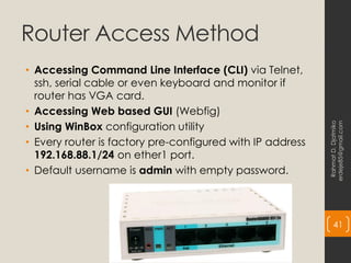 Router Access Method
• Accessing Command Line Interface (CLI) via Telnet,
ssh, serial cable or even keyboard and monitor if
router has VGA card.
• Accessing Web based GUI (Webfig)
• Using WinBox configuration utility
• Every router is factory pre-configured with IP address
192.168.88.1/24 on ether1 port.
• Default username is admin with empty password.
Rahmat
D.
Djatmiko
erdeje85@gmail.com
41
 