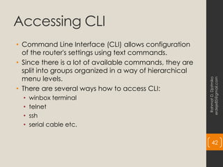 Accessing CLI
• Command Line Interface (CLI) allows configuration
of the router's settings using text commands.
• Since there is a lot of available commands, they are
split into groups organized in a way of hierarchical
menu levels.
• There are several ways how to access CLI:
• winbox terminal
• telnet
• ssh
• serial cable etc.
Rahmat
D.
Djatmiko
erdeje85@gmail.com
42
 