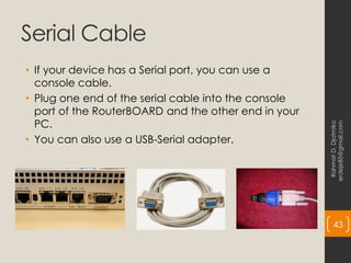Serial Cable
• If your device has a Serial port, you can use a
console cable.
• Plug one end of the serial cable into the console
port of the RouterBOARD and the other end in your
PC.
• You can also use a USB-Serial adapter.
Rahmat
D.
Djatmiko
erdeje85@gmail.com
43
 