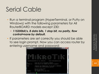 Serial Cable
• Run a terminal program (HyperTerminal, or Putty on
Windows) with the following parameters for All
RouterBOARD models except 230:
• 115200bit/s, 8 data bits, 1 stop bit, no parity, flow
control=none by default.
• If parameters are set correctly you should be able
to see login prompt. Now you can access router by
entering username and password:
Rahmat
D.
Djatmiko
erdeje85@gmail.com
44
 