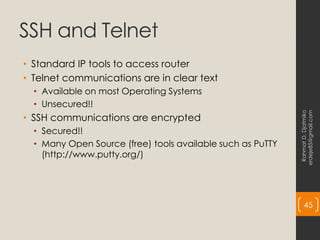 SSH and Telnet
• Standard IP tools to access router
• Telnet communications are in clear text
• Available on most Operating Systems
• Unsecured!!
• SSH communications are encrypted
• Secured!!
• Many Open Source (free) tools available such as PuTTY
(http://www.putty.org/)
Rahmat
D.
Djatmiko
erdeje85@gmail.com
45
 