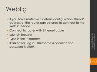 Webfig
• If you have router with default configuration, then IP
address of the router can be used to connect to the
Web interface.
• Connect to router with Ethernet cable
• Launch browser
• Type in the IP address
• If asked for, log in. Username is “admin” and
password is blank
Rahmat
D.
Djatmiko
erdeje85@gmail.com
46
 