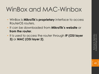 WinBox and MAC-Winbox
• WinBox is MikroTik’s proprietary interface to access
RouterOS routers.
• It can be downloaded from MikroTik’s website or
from the router.
• It is used to access the router through IP (OSI layer
3) or MAC (OSI layer 2).
Rahmat
D.
Djatmiko
erdeje85@gmail.com
48
 