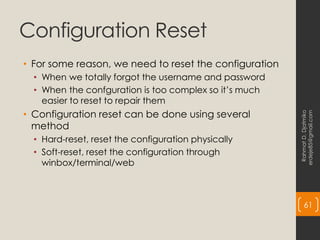 Configuration Reset
• For some reason, we need to reset the configuration
• When we totally forgot the username and password
• When the confguration is too complex so it’s much
easier to reset to repair them
• Configuration reset can be done using several
method
• Hard-reset, reset the configuration physically
• Soft-reset, reset the configuration through
winbox/terminal/web
Rahmat
D.
Djatmiko
erdeje85@gmail.com
61
 
