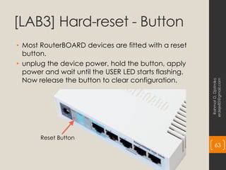 [LAB3] Hard-reset - Button
• Most RouterBOARD devices are fitted with a reset
button.
• unplug the device power, hold the button, apply
power and wait until the USER LED starts flashing.
Now release the button to clear configuration.
Rahmat
D.
Djatmiko
erdeje85@gmail.com
63
Reset Button
 