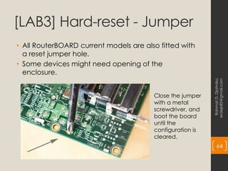 [LAB3] Hard-reset - Jumper
• All RouterBOARD current models are also fitted with
a reset jumper hole.
• Some devices might need opening of the
enclosure.
Rahmat
D.
Djatmiko
erdeje85@gmail.com
64
Close the jumper
with a metal
screwdriver, and
boot the board
until the
configuration is
cleared.
 