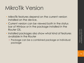 MikroTik Version
• MikroTik features depend on the current version
installed on the device.
• Current version can be viewed both in the status
bar of Winbox or in the package installed in the
Router OS.
• Installed packages also show what kind of features
available in the Router
• Package can be a combined package or individual
package
Rahmat
D.
Djatmiko
erdeje85@gmail.com
74
 