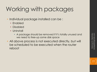 Working with packages
• Individual package installed can be :
• Enabled
• Disabled
• Uninstall
• A package should be removed if it’s totally unused and
we need to free-up some disk space
• All above process is not executed directly, but will
be scheduled to be executed when the router
reboot
Rahmat
D.
Djatmiko
erdeje85@gmail.com
77
 