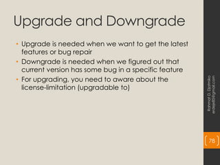 Upgrade and Downgrade
• Upgrade is needed when we want to get the latest
features or bug repair
• Downgrade is needed when we figured out that
current version has some bug in a specific feature
• For upgrading, you need to aware about the
license-limitation (upgradable to)
Rahmat
D.
Djatmiko
erdeje85@gmail.com
78
 