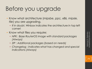 Before you upgrade
• Know what architecture (mipsbe, ppc, x86, mipsle,
tile) you are upgrading.
• If in doubt, Winbox indicates the architecture in top left
corner!
• Know what files you require:
• NPK : Base RouterOS image with standard packages
(Always)
• ZIP : Additional packages (based on needs)
• Changelog : Indicates what has changed and special
indications (Always)
Rahmat
D.
Djatmiko
erdeje85@gmail.com
79
 
