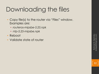 Downloading the files
• Copy file(s) to the router via “Files” window.
Examples are:
• routeros-mipsbe-5.25.npk
• ntp-5.25-mipsbe.npk
• Reboot
• Validate state of router
Rahmat
D.
Djatmiko
erdeje85@gmail.com
82
 