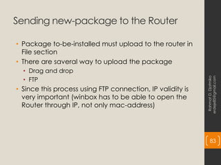 Sending new-package to the Router
• Package to-be-installed must upload to the router in
File section
• There are saveral way to upload the package
• Drag and drop
• FTP
• Since this process using FTP connection, IP validity is
very important (winbox has to be able to open the
Router through IP, not only mac-address)
Rahmat
D.
Djatmiko
erdeje85@gmail.com
83
 