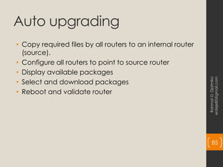 Auto upgrading
• Copy required files by all routers to an internal router
(source).
• Configure all routers to point to source router
• Display available packages
• Select and download packages
• Reboot and validate router
Rahmat
D.
Djatmiko
erdeje85@gmail.com
85
 