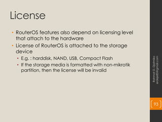 License
• RouterOS features also depend on licensing level
that attach to the hardware
• License of RouterOS is attached to the storage
device
• E.g. : harddisk, NAND, USB, Compact Flash
• If the storage media is formatted with non-mikrotik
partition, then the license will be invalid
Rahmat
D.
Djatmiko
erdeje85@gmail.com
93
 