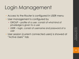 Login Management
• Access to the Router is configured in USER menu
• User management is configured by
• GROUP – profile of a user, consist of what kind of
priveledge is given to a user
• USER – login, consist of username and password of a
user
• User session (current connected users) is showed at
“Active Users” tab
Rahmat
D.
Djatmiko
erdeje85@gmail.com
99
 