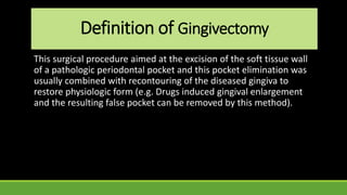 Definition of Gingivectomy
This surgical procedure aimed at the excision of the soft tissue wall
of a pathologic periodontal pocket and this pocket elimination was
usually combined with recontouring of the diseased gingiva to
restore physiologic form (e.g. Drugs induced gingival enlargement
and the resulting false pocket can be removed by this method).
 