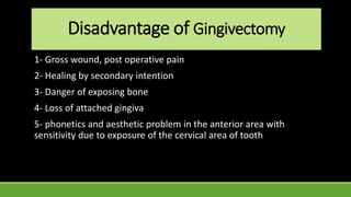 Disadvantage of Gingivectomy
1- Gross wound, post operative pain
2- Healing by secondary intention
3- Danger of exposing bone
4- Loss of attached gingiva
5- phonetics and aesthetic problem in the anterior area with
sensitivity due to exposure of the cervical area of tooth
 
