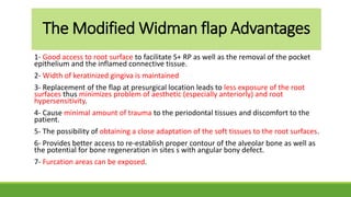 The Modified Widman flap Advantages
1- Good access to root surface to facilitate S+ RP as well as the removal of the pocket
epithelium and the inflamed connective tissue.
2- Width of keratinized gingiva is maintained
3- Replacement of the flap at presurgical location leads to less exposure of the root
surfaces thus minimizes problem of aesthetic (especially anteriorly) and root
hypersensitivity.
4- Cause minimal amount of trauma to the periodontal tissues and discomfort to the
patient.
5- The possibility of obtaining a close adaptation of the soft tissues to the root surfaces.
6- Provides better access to re-establish proper contour of the alveolar bone as well as
the potential for bone regeneration in sites s with angular bony defect.
7- Furcation areas can be exposed.
 
