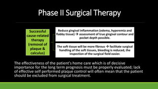 Phase II Surgical Therapy
Successful
cause-related
therapy
(removal of
plaque &
calculus)
Reduce gingival inflammation (edema, hyperemia and
flabby tissue)  assessment of true gingival contour and
pocket depth possible.
The soft tissue will be more fibrous  facilitate surgical
handling of the soft tissues, bleeding is reduced, the
inspection of the surgical field easier.
The effectiveness of the patient's home care which is of decisive
importance for the long term prognosis must be properly evaluated; lack
of effective self performed plaque control will often mean that the patient
should be excluded from surgical treatment.
 