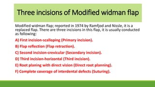 Three incisions of Modified widman flap
Modified widman flap; reported in 1974 by Ramfjod and Nissle, it is a
replaced flap. There are three incisions in this flap, it is usually conducted
as following:
A) First incision-scalloping (Primary incision).
B) Flap reflection (Flap retraction).
C) Second incision-crevicular (Secondary incision).
D) Third incision-horizontal (Third incision).
E) Root planing with direct vision (Direct root planning).
F) Complete coverage of interdental defects (Suturing).
 