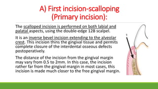 A) First incision-scalloping
(Primary incision):
The scalloped incision is performed on both labial and
palatal aspects, using the double-edge 12B scalpel.
It is an inverse bevel incision extending to the alveolar
crest. This incision thins the gingival tissue and permits
complete closure of the interdental osseous defects
postoperatively.
The distance of the incision from the gingival margin
may vary from 0.5 to 2mm. In this case, the incision
rather far from the gingival margin in most cases, this
incision is made much closer to the free gingival margin.
 