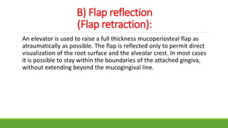 B) Flap reflection
(Flap retraction):
An elevator is used to raise a full thickness mucoperiosteal flap as
atraumatically as possible. The flap is reflected only to permit direct
visualization of the root surface and the alveolar crest. In most cases
it is possible to stay within the boundaries of the attached gingiva,
without extending beyond the mucogingival line.
 