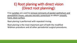 E) Root planing with direct vision
(Direct root planning):
Fine curettes are used to remove remnants of pocket epithelium and
granulation tissue, calculas necrotic cementum to obtain smooth,
hard, clean surface.
Root planing is performed with repeated rinsing.
Root planing is the most important part of both the modified
Widman procedure and all other periodontal surgical procedures.
 