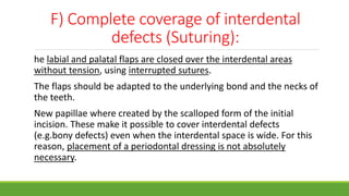 F) Complete coverage of interdental
defects (Suturing):
he labial and palatal flaps are closed over the interdental areas
without tension, using interrupted sutures.
The flaps should be adapted to the underlying bond and the necks of
the teeth.
New papillae where created by the scalloped form of the initial
incision. These make it possible to cover interdental defects
(e.g.bony defects) even when the interdental space is wide. For this
reason, placement of a periodontal dressing is not absolutely
necessary.
 