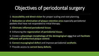 Objectives of periodontal surgery
1- Accessibility and direct vision for proper scaling and root planning.
2- Reduction or elimination of plaque retentive area especially periodontal
pockets that have not responded to initial therapy.
3- Eliminate inflamed periodontal tissue.
4- Enhancing the regeneration of periodontal tissue.
5- Create a physiologic morphology of the dentogingival area that will facilitate
efficient self performed plaque control.
6- Correct mucogingival defect and improve periodontal aesthetic.
7- Provide access to correct bony defects.
 