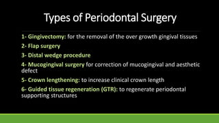 Types of Periodontal Surgery
1- Gingivectomy: for the removal of the over growth gingival tissues
2- Flap surgery
3- Distal wedge procedure
4- Mucogingival surgery for correction of mucogingival and aesthetic
defect
5- Crown lengthening: to increase clinical crown length
6- Guided tissue regeneration (GTR): to regenerate periodontal
supporting structures
 