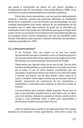 que ayuda a comprender las claves de una cultura compleja e
incorporarse en ella. En ese sentido, como señala Meirieu (1998), no es
más libre el crío que es abandonado a sus impulsos y caprichos.
       Como todo marco comunicativo, una vez que los interlocutores lo
conocen y dominan, permite que personas diferentes se manifiesten
dentro de él, mostrando y a la vez limando sus peculiaridades. De esta
cualidad interpretamos que vienen algunos de los sentimientos de los
escolares que el relato deja entrever. El gusto por la actividad que
manifiestan estos críos puede venir del disfrute que supone el logro de la
acción común y la recreación en la repetición de lo aprendido (aquello que
ha supuesto vencer muchos obstáculos). No hay que desdeñar estas
fuerzas motivadoras pues suponen evidentes elementos de identidad y
cohesión grupal (Bruner, 1997).


2.2. ¿Libres para expresar?
       3º de Primaria. Tras una sesión en la que han estado
       representando animales e imitando a otros, la maestra propone a
       los críos que bailen libremente según lo que les sugiera la música.
       Se trata de una música animada (“la primavera”de Vivaldi).
       Observamos que algunos niños corren por la sala. Dos de ellos
       terminan persiguiéndose y enzarzándose en una pelea de broma
       por el suelo; un par de niñas realizan movimientos que nos
       recuerdan a la gimnasia rítmica; tres chicos y una chica dan saltos
       y mueven sus brazos, dos de ellos acaban varias veces en el
       suelo; y también vemos algún escolar que permanece más bien
       parado, observando las evoluciones de sus compañeros y
       compañeras y tocándoles para reclamar su atención cuando se
       acercan.
       Los movimientos de la maestra reflejan angustia. Parece que no
       sale lo que pensaba (posiblemente lo que había visto en algún
       curso con adultos). Apenas ha pasado un minuto cuando corta la
       música y, muy enfadada, llama a todos para reprenderles y
       decirles que no saben más que hacer el burro.


      ¿Qué se puede hacer cuando no se sabe qué hacer? En nuestro
proceso de enculturación vamos aprendiendo, entre otras cosas, los


                                                                      137
 