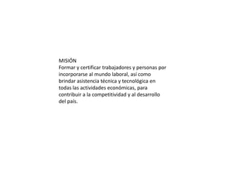 MISIÓN
Formar y certificar trabajadores y personas por
incorporarse al mundo laboral, así como
brindar asistencia técnica y tecnológica en
todas las actividades económicas, para
contribuir a la competitividad y al desarrollo
del país.
 