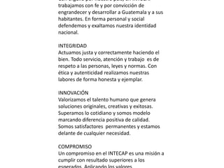 Con orgullo por nuestro país, en INTECAP
trabajamos con fe y por convicción de
engrandecer y desarrollar a Guatemala y a sus
habitantes. En forma personal y social
defendemos y exaltamos nuestra identidad
nacional.

INTEGRIDAD
Actuamos justa y correctamente haciendo el
bien. Todo servicio, atención y trabajo es de
respeto a las personas, leyes y normas. Con
ética y autenticidad realizamos nuestras
labores de forma honesta y ejemplar.

INNOVACIÓN
Valorizamos el talento humano que genera
soluciones originales, creativas y exitosas.
Superamos lo cotidiano y somos modelo
marcando diferencia positiva de calidad.
Somos satisfactores permanentes y estamos
delante de cualquier necesidad.

COMPROMISO
Un compromiso en el INTECAP es una misión a
cumplir con resultado superiores a los
 