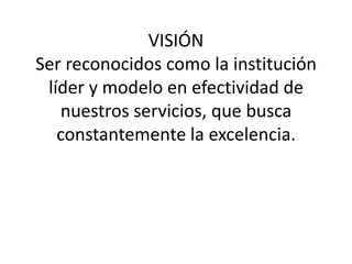 VISIÓN
Ser reconocidos como la institución
 líder y modelo en efectividad de
   nuestros servicios, que busca
   constantemente la excelencia.
 