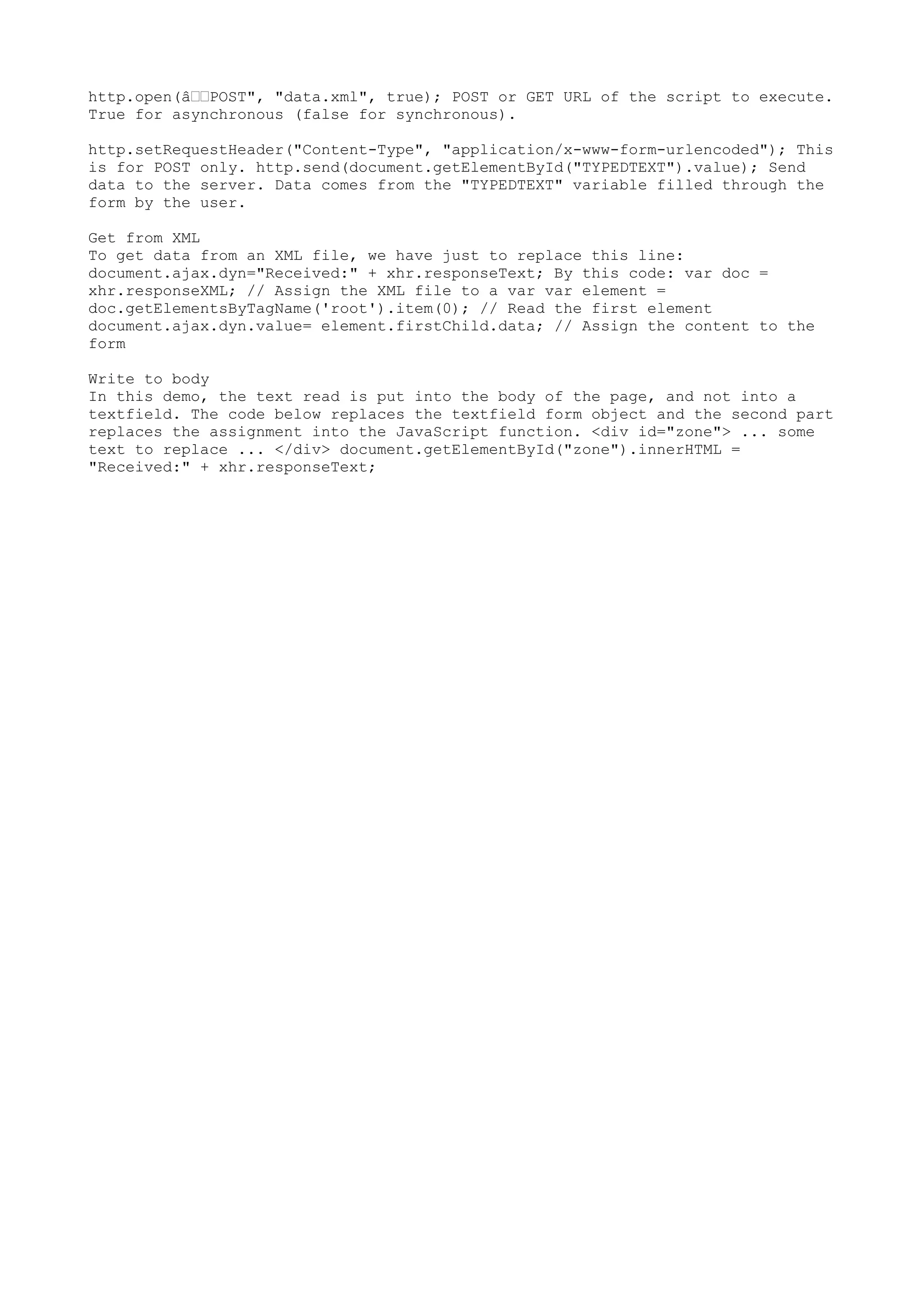 http.open(â€€POST", "data.xml", true); POST or GET URL of the script to execute.
True for asynchronous (false for synchronous).

http.setRequestHeader("Content-Type", "application/x-www-form-urlencoded"); This
is for POST only. http.send(document.getElementById("TYPEDTEXT").value); Send
data to the server. Data comes from the "TYPEDTEXT" variable filled through the
form by the user.

Get from XML
To get data from an XML file, we have just to replace this line:
document.ajax.dyn="Received:" + xhr.responseText; By this code: var doc =
xhr.responseXML; // Assign the XML file to a var var element =
doc.getElementsByTagName('root').item(0); // Read the first element
document.ajax.dyn.value= element.firstChild.data; // Assign the content to the
form

Write to body
In this demo, the text read is put into the body of the page, and not into a
textfield. The code below replaces the textfield form object and the second part
replaces the assignment into the JavaScript function. <div id="zone"> ... some
text to replace ... </div> document.getElementById("zone").innerHTML =
"Received:" + xhr.responseText;
 