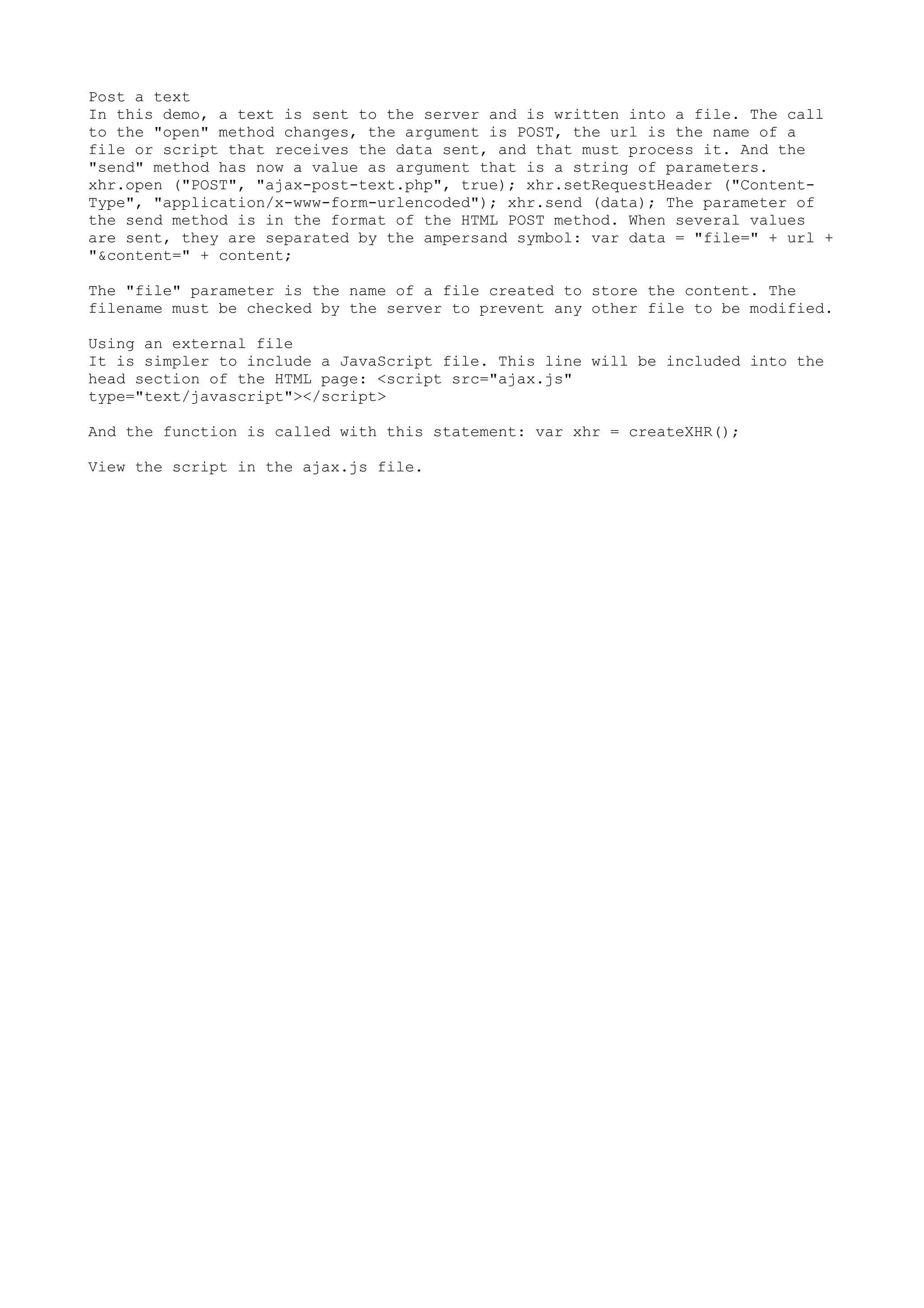 Post a text
In this demo, a text is sent to the server and is written into a file. The call
to the "open" method changes, the argument is POST, the url is the name of a
file or script that receives the data sent, and that must process it. And the
"send" method has now a value as argument that is a string of parameters.
xhr.open ("POST", "ajax-post-text.php", true); xhr.setRequestHeader ("Content-
Type", "application/x-www-form-urlencoded"); xhr.send (data); The parameter of
the send method is in the format of the HTML POST method. When several values
are sent, they are separated by the ampersand symbol: var data = "file=" + url +
"&content=" + content;

The "file" parameter is the name of a file created to store the content. The
filename must be checked by the server to prevent any other file to be modified.

Using an external file
It is simpler to include a JavaScript file. This line will be included into the
head section of the HTML page: <script src="ajax.js"
type="text/javascript"></script>

And the function is called with this statement: var xhr = createXHR();

View the script in the ajax.js file.
 