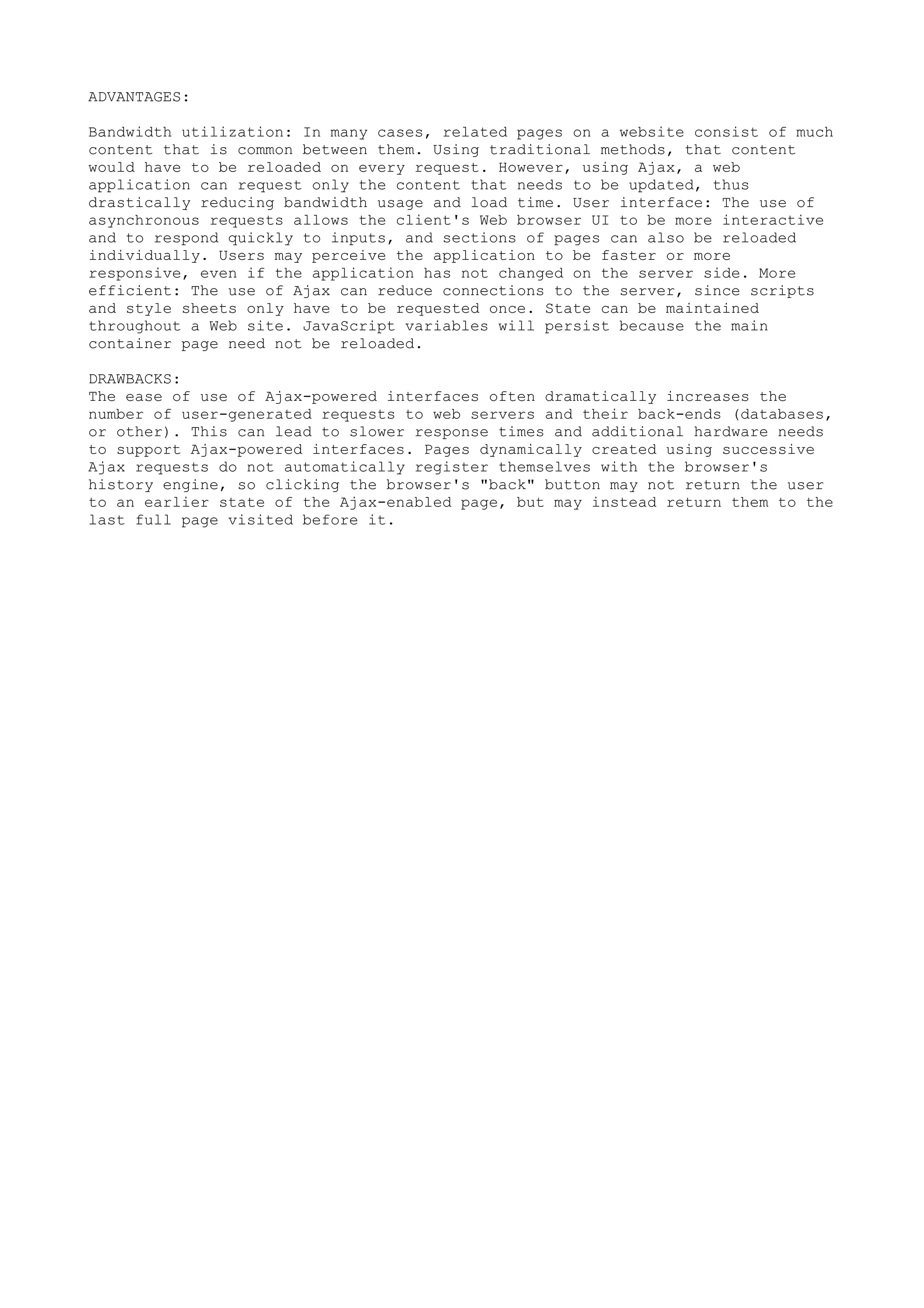 ADVANTAGES:

Bandwidth utilization: In many cases, related pages on a website consist of much
content that is common between them. Using traditional methods, that content
would have to be reloaded on every request. However, using Ajax, a web
application can request only the content that needs to be updated, thus
drastically reducing bandwidth usage and load time. User interface: The use of
asynchronous requests allows the client's Web browser UI to be more interactive
and to respond quickly to inputs, and sections of pages can also be reloaded
individually. Users may perceive the application to be faster or more
responsive, even if the application has not changed on the server side. More
efficient: The use of Ajax can reduce connections to the server, since scripts
and style sheets only have to be requested once. State can be maintained
throughout a Web site. JavaScript variables will persist because the main
container page need not be reloaded.

DRAWBACKS:
The ease of use of Ajax-powered interfaces often dramatically increases the
number of user-generated requests to web servers and their back-ends (databases,
or other). This can lead to slower response times and additional hardware needs
to support Ajax-powered interfaces. Pages dynamically created using successive
Ajax requests do not automatically register themselves with the browser's
history engine, so clicking the browser's "back" button may not return the user
to an earlier state of the Ajax-enabled page, but may instead return them to the
last full page visited before it.
 