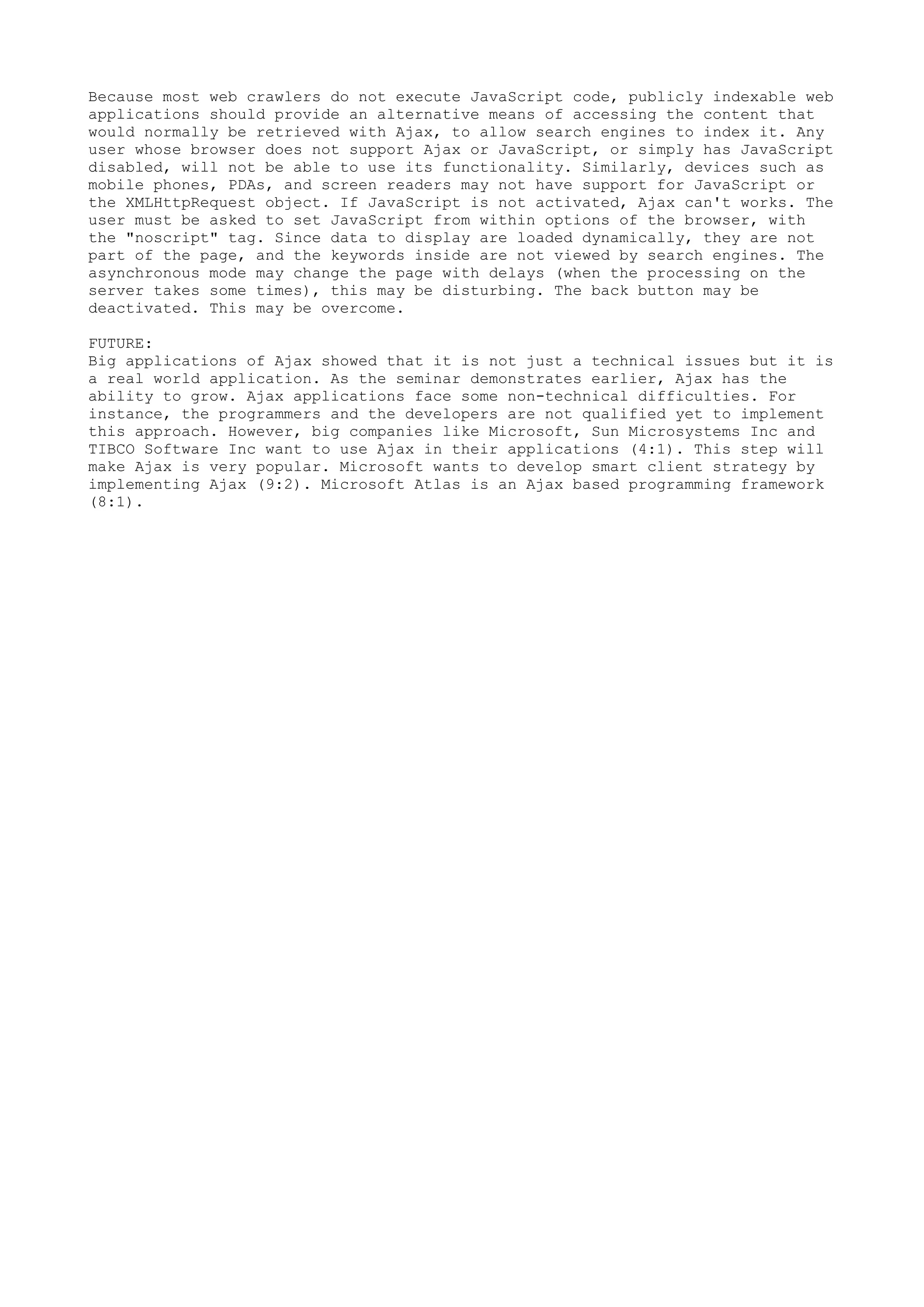 Because most web crawlers do not execute JavaScript code, publicly indexable web
applications should provide an alternative means of accessing the content that
would normally be retrieved with Ajax, to allow search engines to index it. Any
user whose browser does not support Ajax or JavaScript, or simply has JavaScript
disabled, will not be able to use its functionality. Similarly, devices such as
mobile phones, PDAs, and screen readers may not have support for JavaScript or
the XMLHttpRequest object. If JavaScript is not activated, Ajax can't works. The
user must be asked to set JavaScript from within options of the browser, with
the "noscript" tag. Since data to display are loaded dynamically, they are not
part of the page, and the keywords inside are not viewed by search engines. The
asynchronous mode may change the page with delays (when the processing on the
server takes some times), this may be disturbing. The back button may be
deactivated. This may be overcome.

FUTURE:
Big applications of Ajax showed that it is not just a technical issues but it is
a real world application. As the seminar demonstrates earlier, Ajax has the
ability to grow. Ajax applications face some non-technical difficulties. For
instance, the programmers and the developers are not qualified yet to implement
this approach. However, big companies like Microsoft, Sun Microsystems Inc and
TIBCO Software Inc want to use Ajax in their applications (4:1). This step will
make Ajax is very popular. Microsoft wants to develop smart client strategy by
implementing Ajax (9:2). Microsoft Atlas is an Ajax based programming framework
(8:1).
 